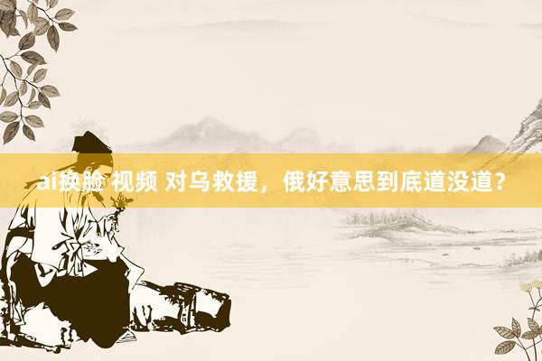 ai换脸 视频 对乌救援，俄好意思到底道没道？