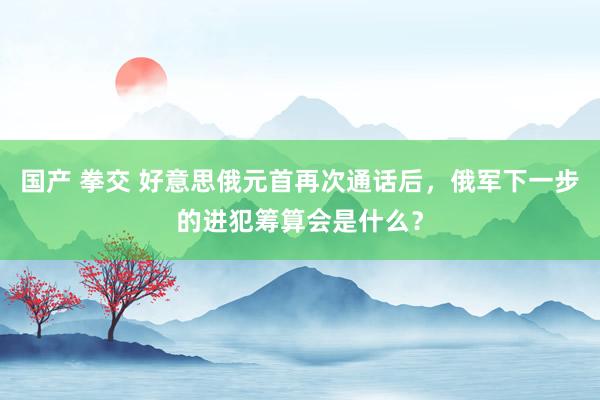 国产 拳交 好意思俄元首再次通话后，俄军下一步的进犯筹算会是什么？