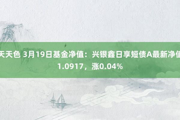 天天色 3月19日基金净值：兴银鑫日享短债A最新净值1.0917，涨0.04%