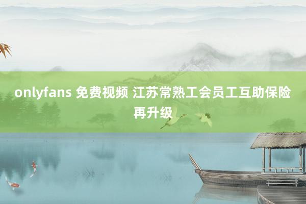 onlyfans 免费视频 江苏常熟工会员工互助保险再升级