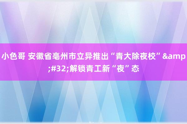 小色哥 安徽省亳州市立异推出“青大除夜校”&#32;解锁青工新“夜”态