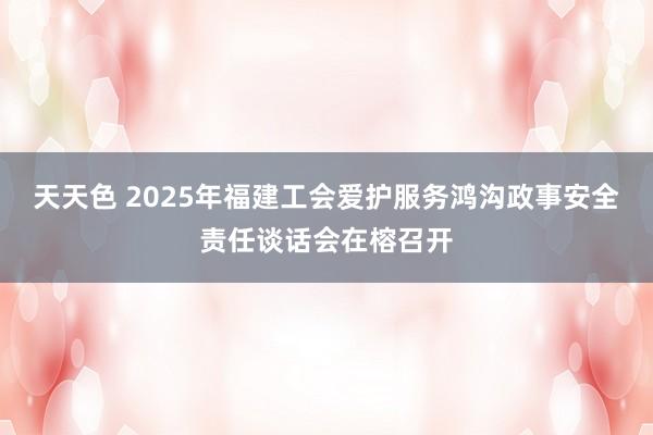 天天色 2025年福建工会爱护服务鸿沟政事安全责任谈话会在榕召开