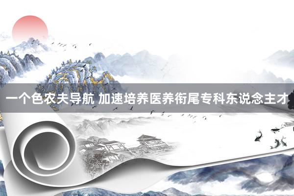 一个色农夫导航 加速培养医养衔尾专科东说念主才
