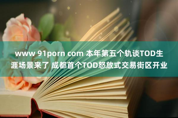 www 91porn com 本年第五个轨谈TOD生涯场景来了 成都首个TOD怒放式交易街区开业