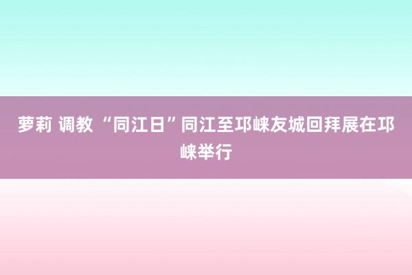 萝莉 调教 “同江日”同江至邛崃友城回拜展在邛崃举行