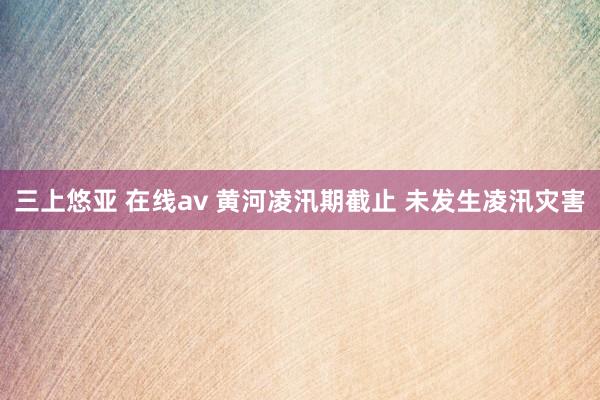 三上悠亚 在线av 黄河凌汛期截止 未发生凌汛灾害