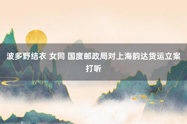 波多野结衣 女同 国度邮政局对上海韵达货运立案打听