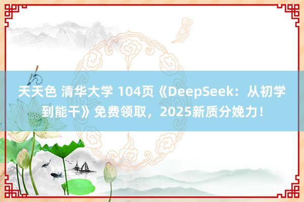 天天色 清华大学 104页《DeepSeek：从初学到能干》免费领取，2025新质分娩力！