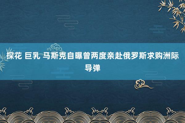 探花 巨乳 马斯克自曝曾两度亲赴俄罗斯求购洲际导弹