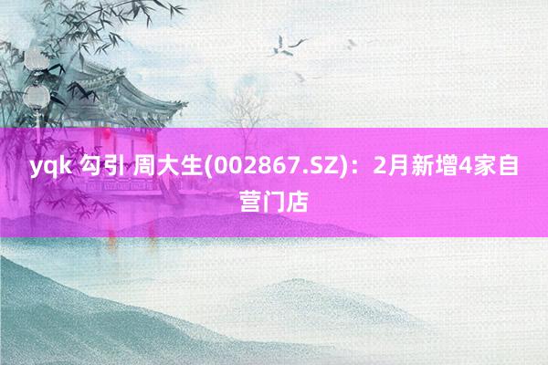yqk 勾引 周大生(002867.SZ)：2月新增4家自营门店