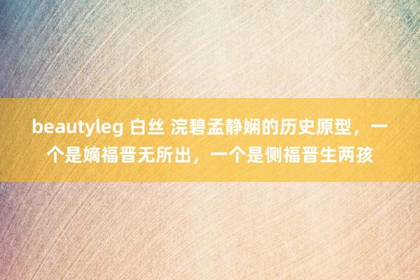 beautyleg 白丝 浣碧孟静娴的历史原型，一个是嫡福晋无所出，一个是侧福晋生两孩