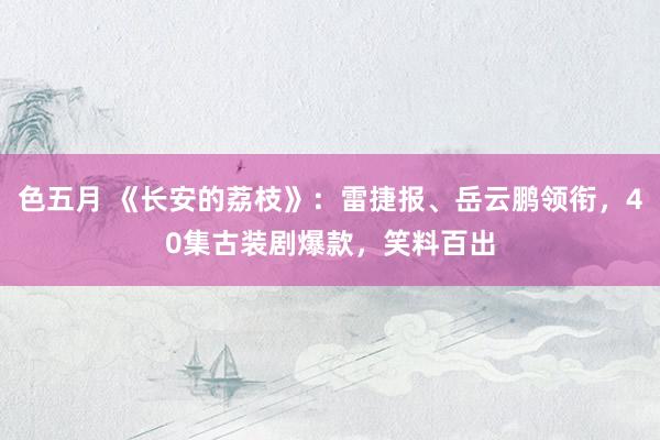 色五月 《长安的荔枝》：雷捷报、岳云鹏领衔，40集古装剧爆款，笑料百出