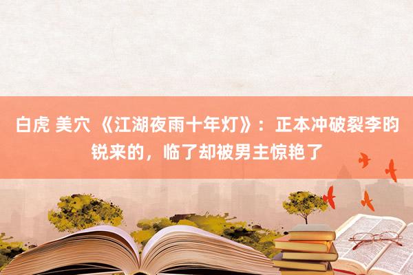 白虎 美穴 《江湖夜雨十年灯》：正本冲破裂李昀锐来的，临了却被男主惊艳了