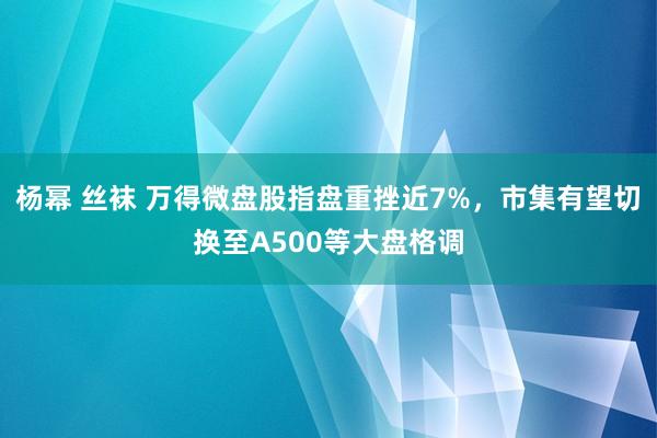 杨幂 丝袜 万得微盘股指盘重挫近7%，市集有望切换至A500等大盘格调