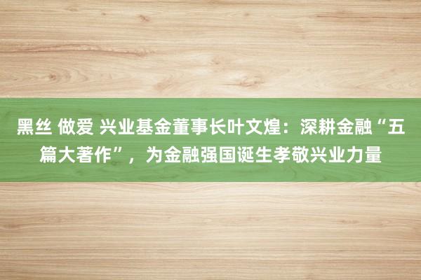 黑丝 做爱 兴业基金董事长叶文煌：深耕金融“五篇大著作”，为金融强国诞生孝敬兴业力量