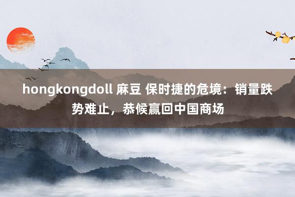 hongkongdoll 麻豆 保时捷的危境：销量跌势难止，恭候赢回中国商场