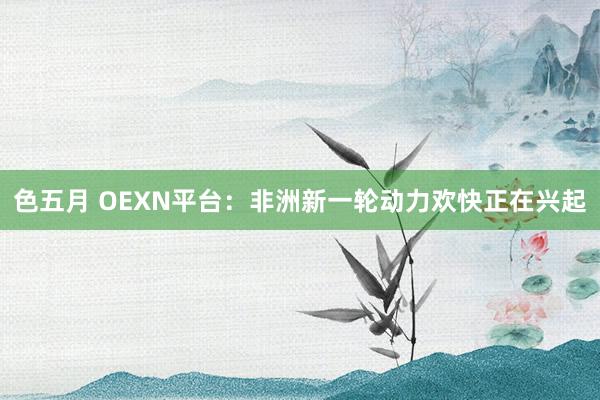 色五月 OEXN平台：非洲新一轮动力欢快正在兴起