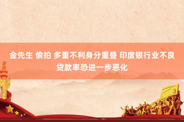 金先生 偷拍 多重不利身分重叠 印度银行业不良贷款率恐进一步恶化