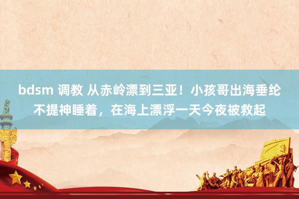 bdsm 调教 从赤岭漂到三亚！小孩哥出海垂纶不提神睡着，在海上漂浮一天今夜被救起