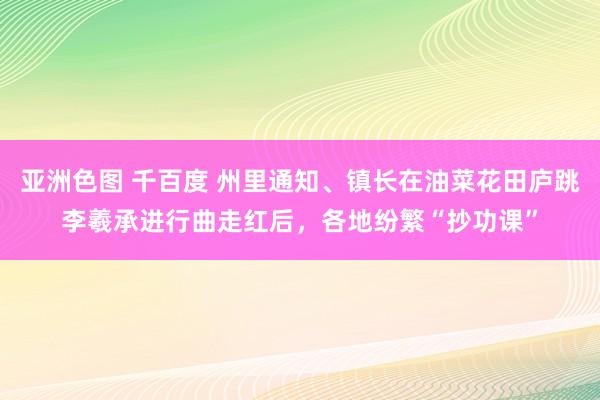 亚洲色图 千百度 州里通知、镇长在油菜花田庐跳李羲承进行曲走红后，各地纷繁“抄功课”