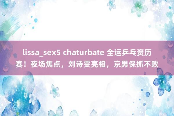lissa_sex5 chaturbate 全运乒乓资历赛！夜场焦点，刘诗雯亮相，京男保抓不败