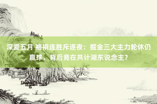 深爱五月 袼褙连胜斥逐夜：掘金三大主力轮休仍赢球，背后竟在共计湖东说念主？