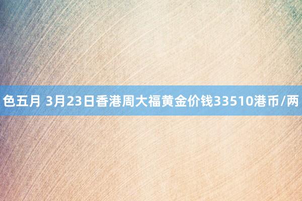 色五月 3月23日香港周大福黄金价钱33510港币/两