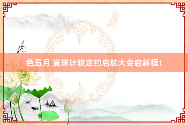 色五月 寰球计较定约启航大会启新程！