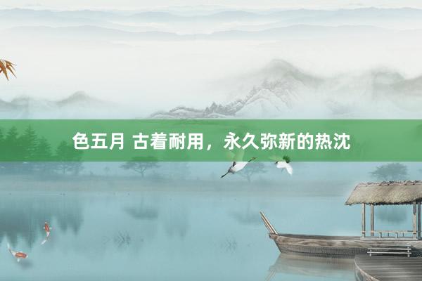 色五月 古着耐用，永久弥新的热沈
