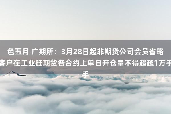 色五月 广期所：3月28日起非期货公司会员省略客户在工业硅期货各合约上单日开仓量不得超越1万手