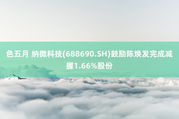 色五月 纳微科技(688690.SH)鼓励陈焕发完成减握1.66%股份