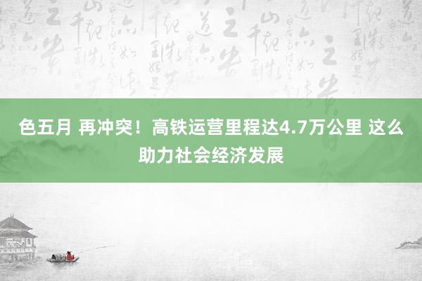 色五月 再冲突！高铁运营里程达4.7万公里 这么助力社会经济发展