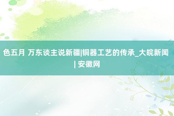 色五月 万东谈主说新疆|铜器工艺的传承_大皖新闻 | 安徽网