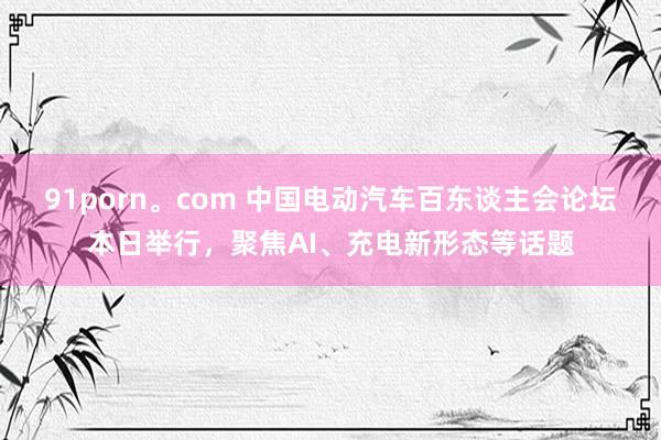 91porn。com 中国电动汽车百东谈主会论坛本日举行，聚焦AI、充电新形态等话题