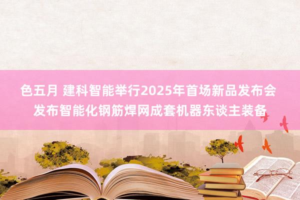 色五月 建科智能举行2025年首场新品发布会 发布智能化钢筋焊网成套机器东谈主装备