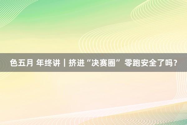 色五月 年终讲｜挤进“决赛圈” 零跑安全了吗？