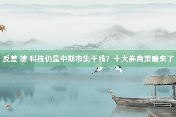反差 婊 科技仍是中期市集干线？十大券商策略来了