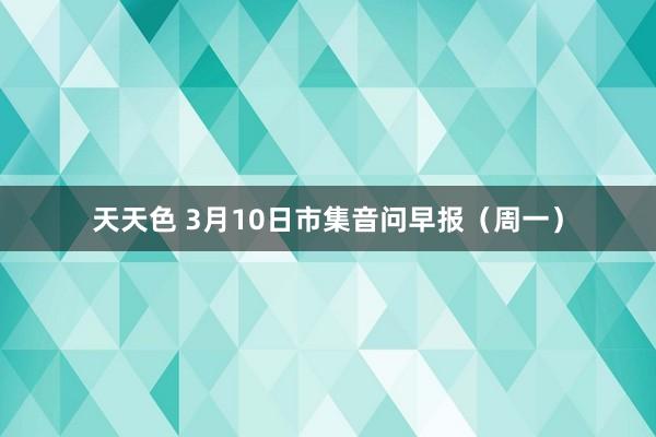 天天色 3月10日市集音问早报（周一）