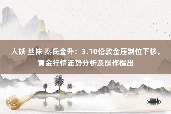 人妖 丝袜 秦氏金升：3.10伦敦金压制位下移，黄金行情走势分析及操作提出