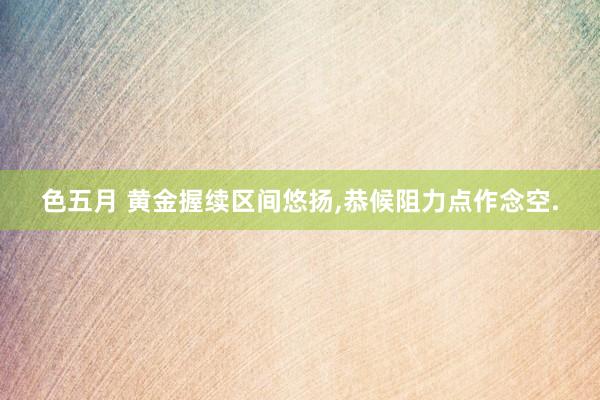 色五月 黄金握续区间悠扬，恭候阻力点作念空.