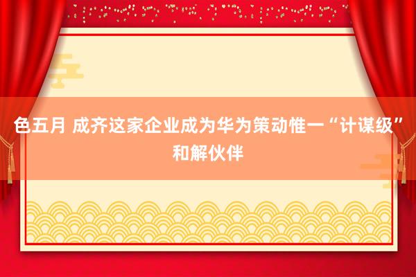 色五月 成齐这家企业成为华为策动惟一“计谋级”和解伙伴