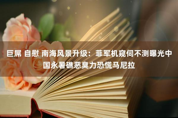 巨屌 自慰 南海风景升级：菲军机窥伺不测曝光中国永暑礁恶臭力恐慌马尼拉