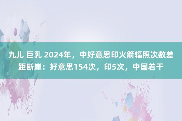九儿 巨乳 2024年，中好意思印火箭辐照次数差距断崖：好意思154次，印5次，中国若干