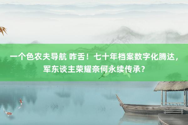 一个色农夫导航 咋舌！七十年档案数字化腾达，军东谈主荣耀奈何永续传承？