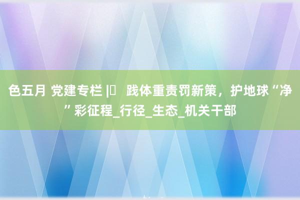 色五月 党建专栏 |​ 践体重责罚新策，护地球“净”彩征程_行径_生态_机关干部