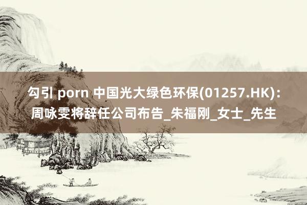 勾引 porn 中国光大绿色环保(01257.HK)：周咏雯将辞任公司布告_朱福刚_女士_先生