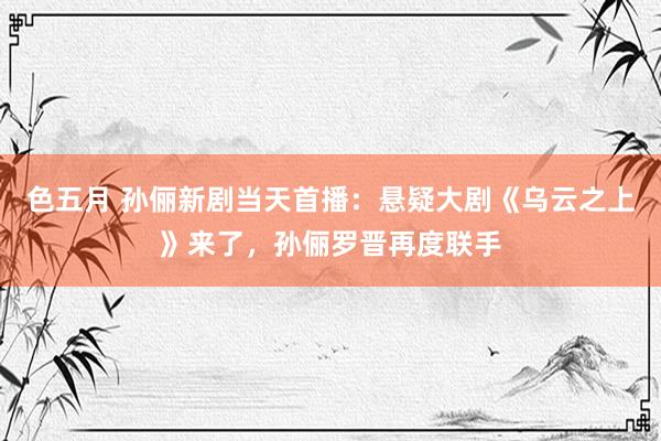 色五月 孙俪新剧当天首播：悬疑大剧《乌云之上》来了，孙俪罗晋再度联手