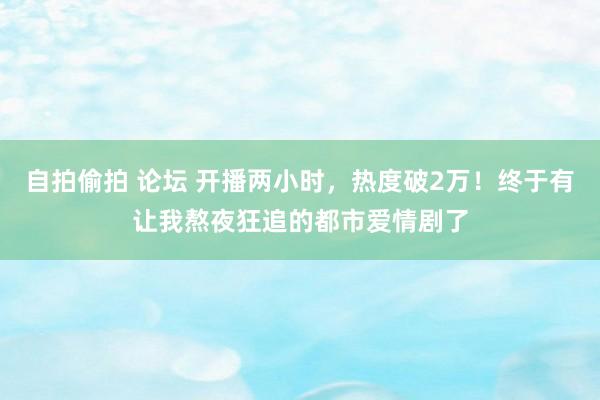 自拍偷拍 论坛 开播两小时，热度破2万！终于有让我熬夜狂追的都市爱情剧了