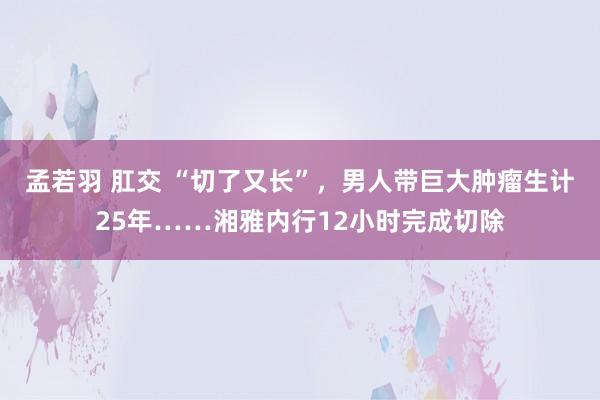 孟若羽 肛交 “切了又长”，男人带巨大肿瘤生计25年……湘雅内行12小时完成切除