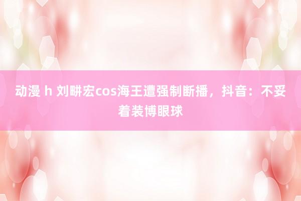 动漫 h 刘畊宏cos海王遭强制断播，抖音：不妥着装博眼球